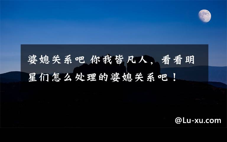 婆媳关系吧 你我皆凡人,看看明星们怎么处理的婆媳关系吧!