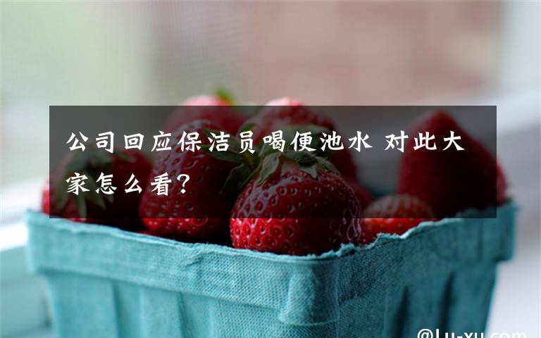 公司回应保洁员喝便池水 对此大家怎么看?