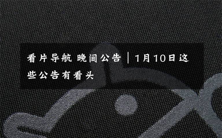 看片导航 晚间公告|1月10日这些公告有看头