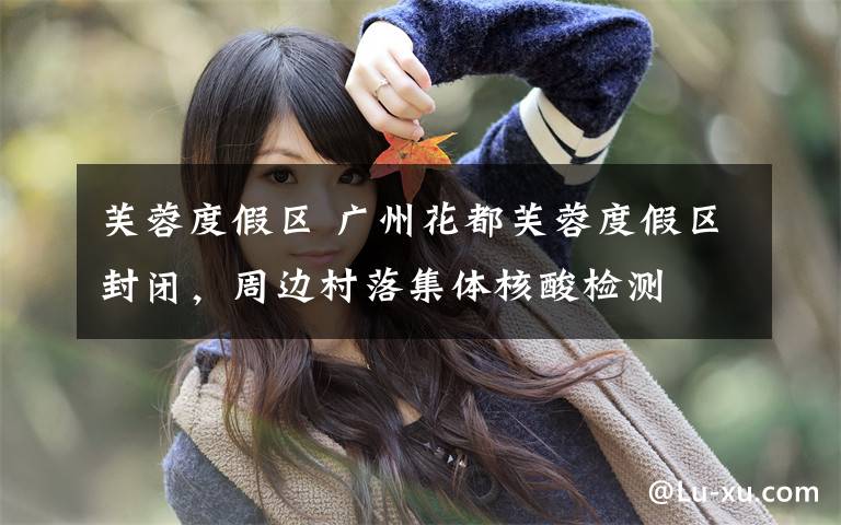 芙蓉度假区 广州花都芙蓉度假区封闭,周边村落集体核酸检测