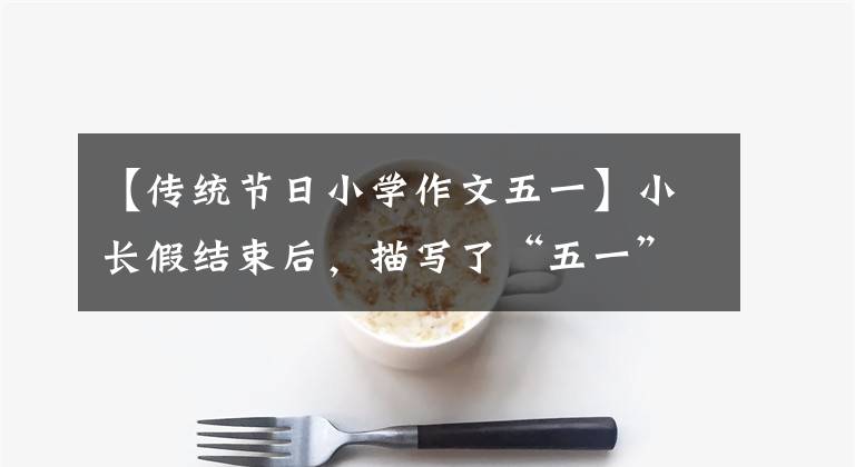 【传统节日小学作文五一】小长假结束后，描写了“五一”劳动节见闻优秀范文(附写作技巧)