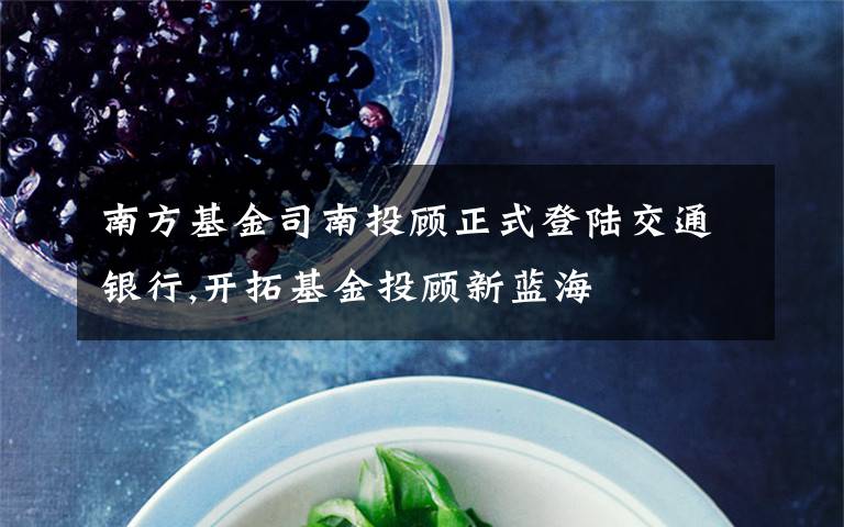 南方基金司南投顾正式登陆交通银行,开拓基金投顾新蓝海