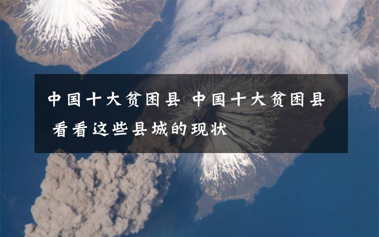 中国十大贫困县 中国十大贫困县 看看这些县城的现状