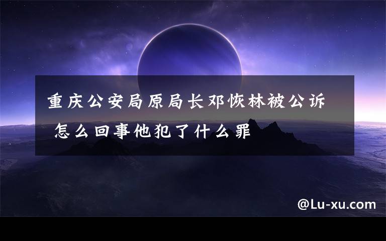 重庆公安局原局长邓恢林被公诉 怎么回事他犯了什么罪