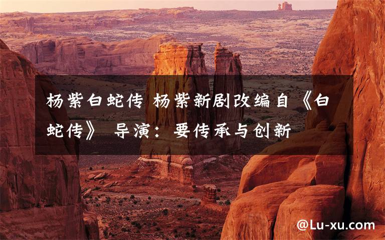 杨紫白蛇传 杨紫新剧改编自《白蛇传》 导演:要传承与创新