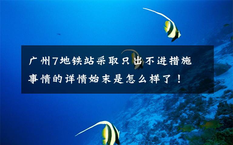 广州7地铁站采取只出不进措施 事情的详情始末是怎么样了!