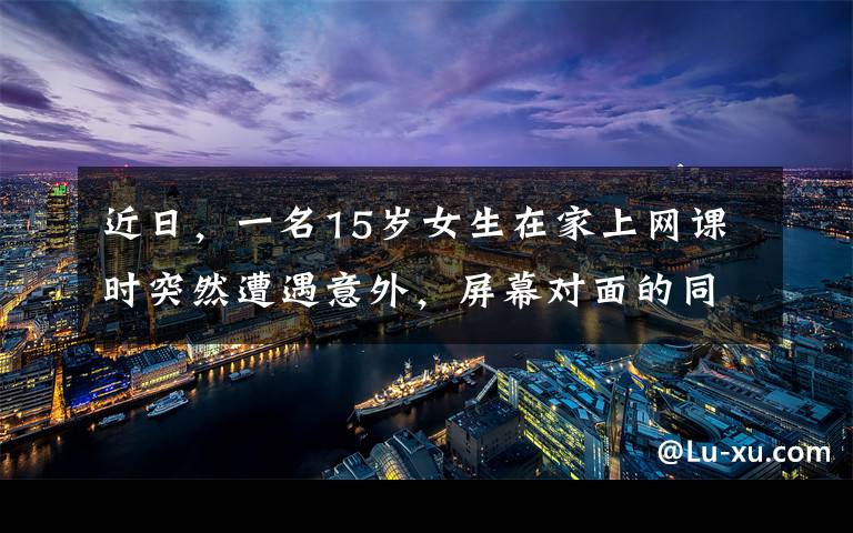 近日,一名15岁女生在家上网课时突然遭遇意外,屏幕对面的同学目击了恐怖全程,吓得立马报警。