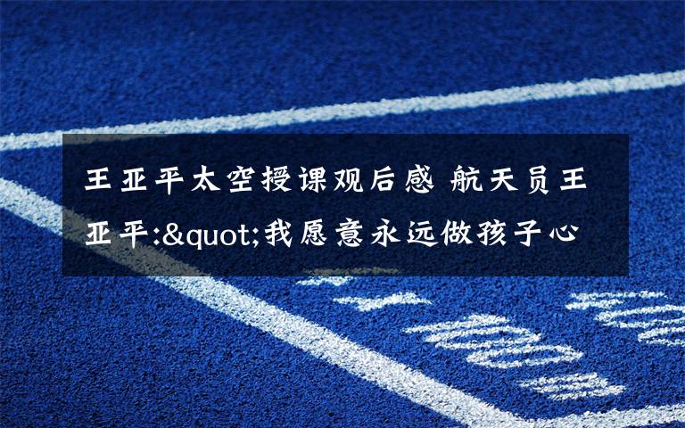 王亚平太空授课观后感 航天员王亚平:"我愿意永远做孩子心中的一名太空老师"