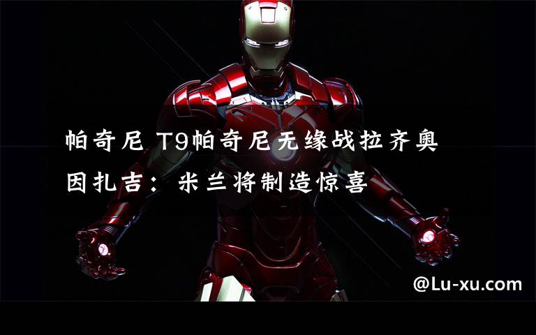 帕奇尼 T9帕奇尼无缘战拉齐奥 因扎吉:米兰将制造惊喜