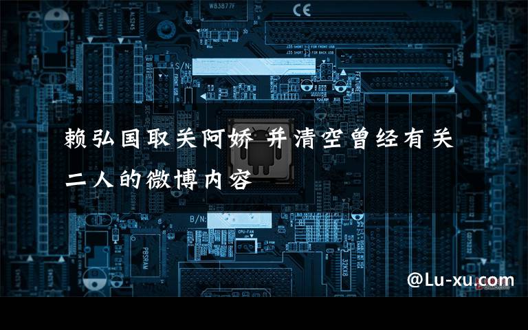 赖弘国取关阿娇 并清空曾经有关二人的微博内容