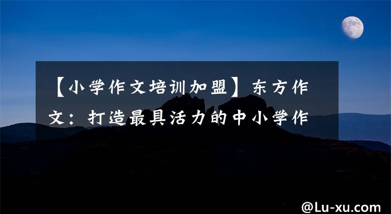 【小学作文培训加盟】东方作文:打造最具活力的中小学作文训练品牌