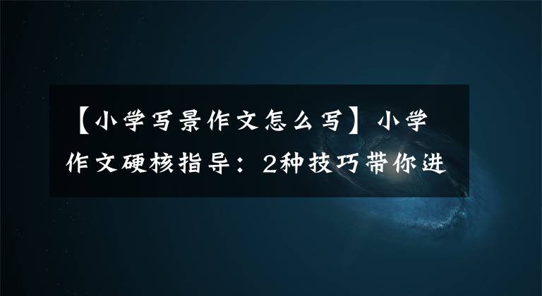 【小学写景作文怎么写】小学作文硬核指导:2种技巧带你进行耕作,很容易写高分作文