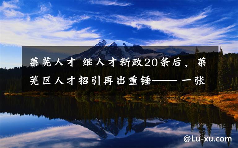 莱芜人才 继人才新政20条后,莱芜区人才招引再出重锤—— 一张专属服务卡 人才福利等您拿