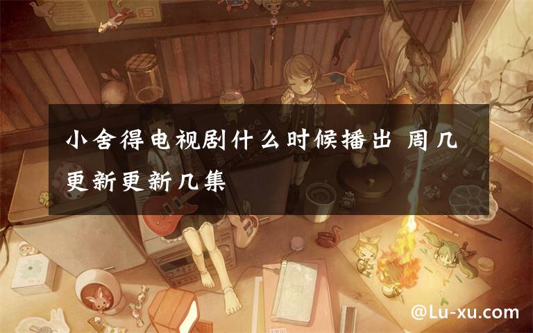 小舍得电视剧什么时候播出 周几更新更新几集