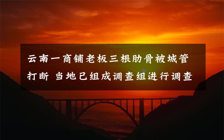 云南一商铺老板三根肋骨被城管打断 当地已组成调查组进行调查真相是什么?
