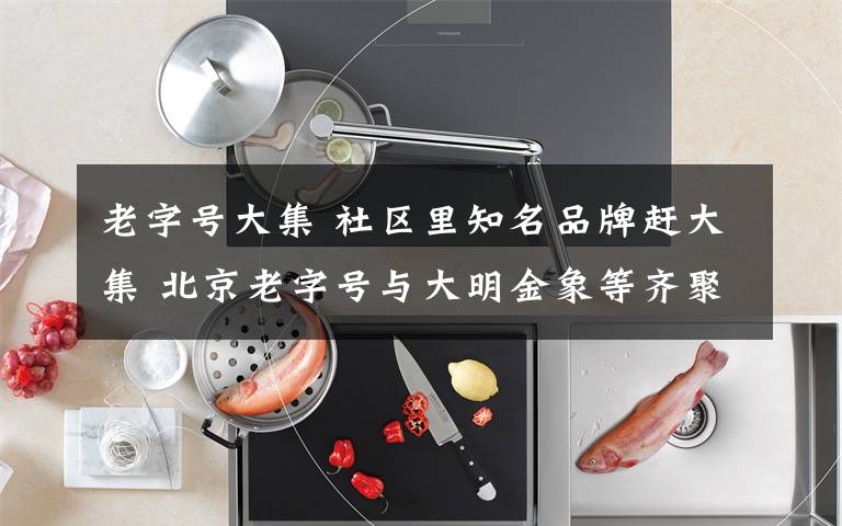 老字号大集 社区里知名品牌赶大集 北京老字号与大明金象等齐聚一堂