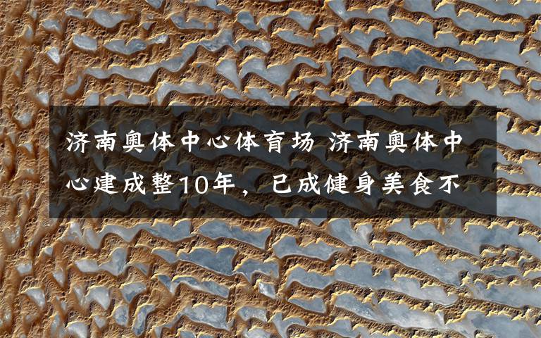 济南奥体中心体育场 济南奥体中心建成整10年,已成健身美食不夜城