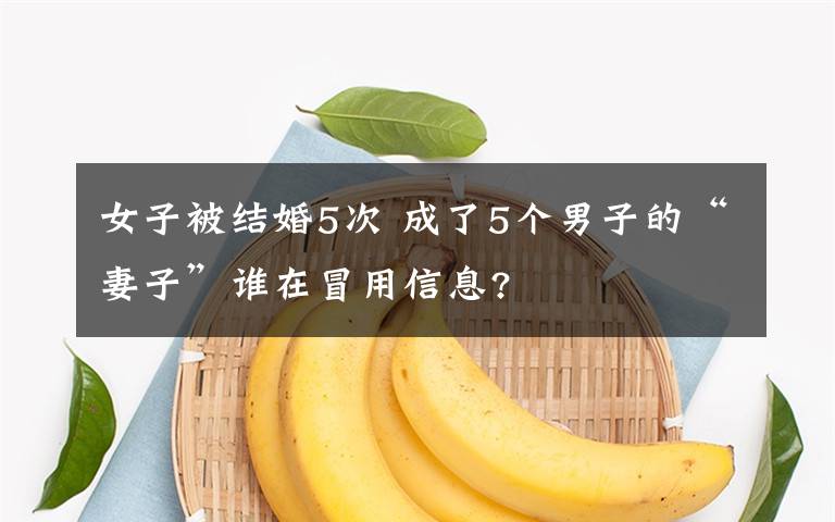 女子被结婚5次 成了5个男子的“妻子”谁在冒用信息?