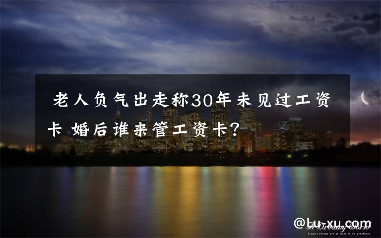 老人负气出走称30年未见过工资卡 婚后谁来管工资卡?