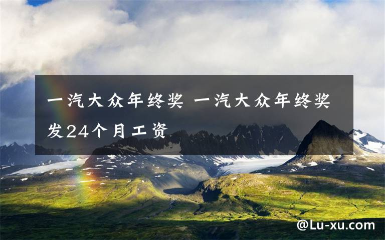 一汽大众年终奖 一汽大众年终奖发24个月工资