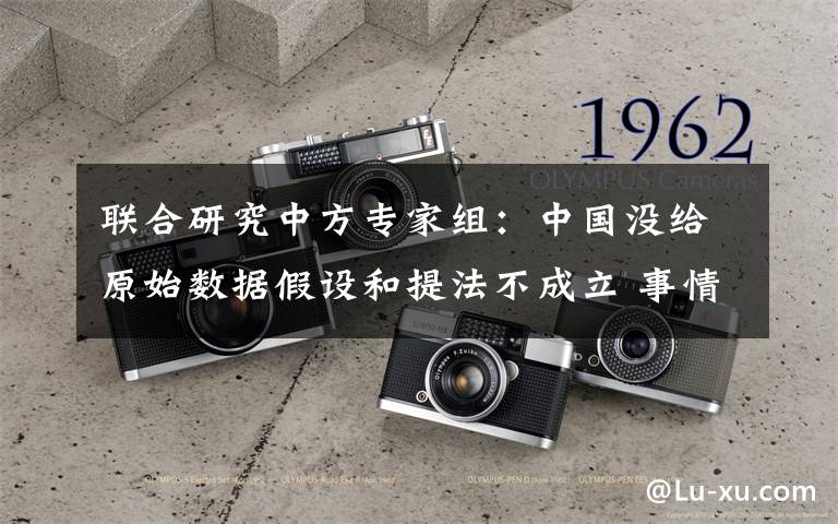 联合研究中方专家组:中国没给原始数据假设和提法不成立 事情经过真相揭秘!