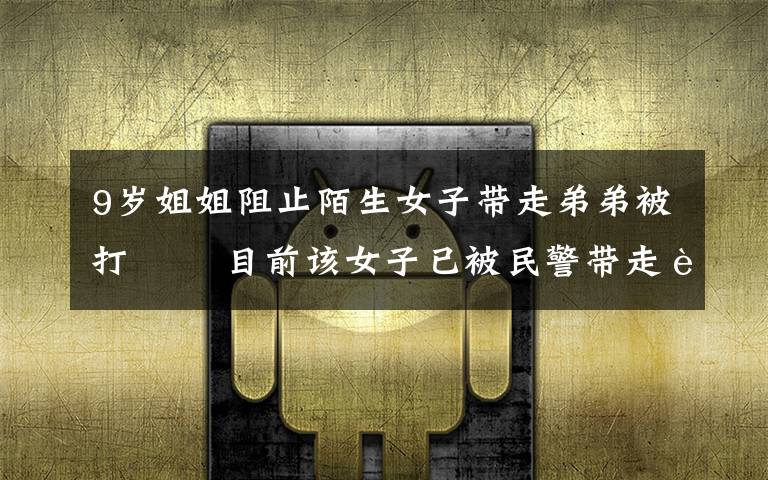 9岁姐姐阻止陌生女子带走弟弟被打   目前该女子已被民警带走调查 目前是什么情况?