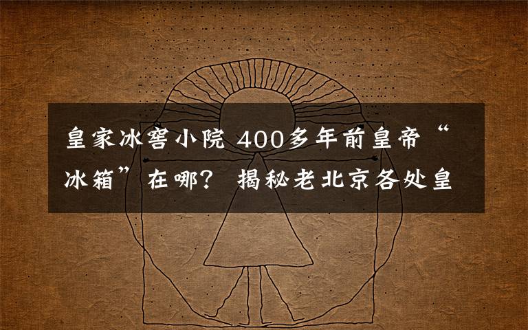 皇家冰窖小院 400多年前皇帝“冰箱”在哪? 揭秘老北京各处皇家冰窖