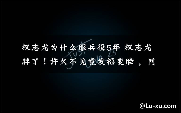 权志龙为什么服兵役5年 权志龙胖了!许久不见竟发福变脸 ,网友:在韩国当明星比入伍累