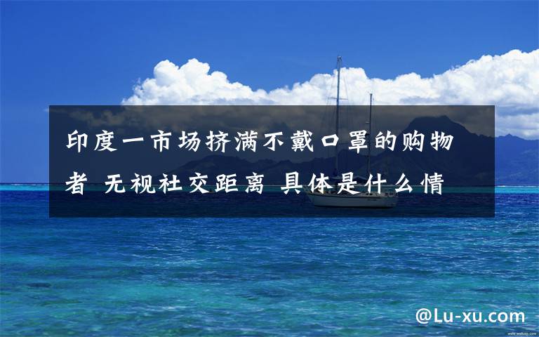 印度一市场挤满不戴口罩的购物者 无视社交距离 具体是什么情况?