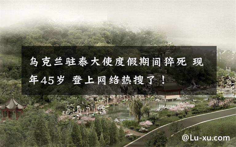 乌克兰驻泰大使度假期间猝死 现年45岁 登上网络热搜了!