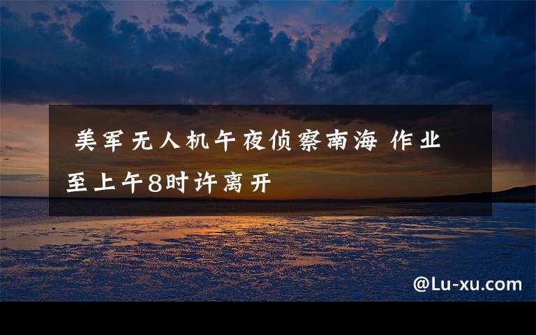 美军无人机午夜侦察南海 作业至上午8时许离开