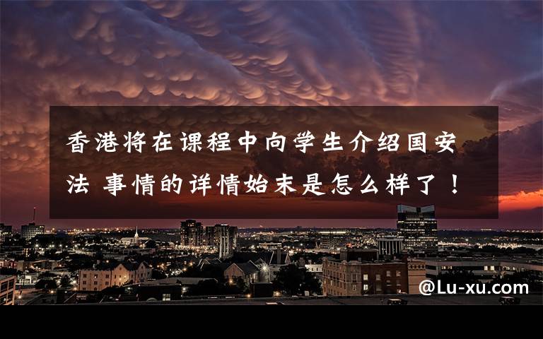 香港将在课程中向学生介绍国安法 事情的详情始末是怎么样了!