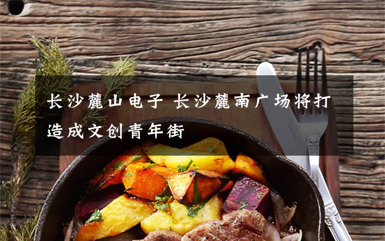 长沙麓山电子 长沙麓南广场将打造成文创青年街