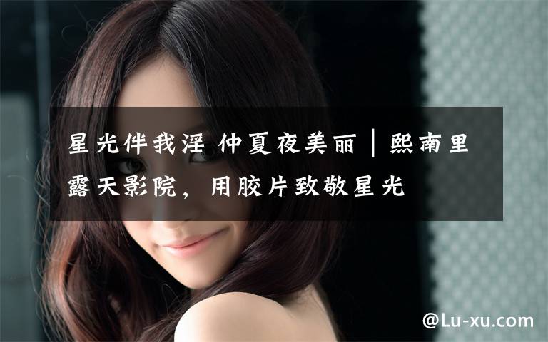 星光伴我淫 仲夏夜美丽|熙南里露天影院,用胶片致敬星光