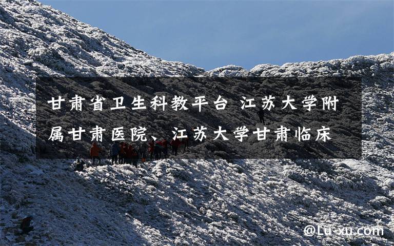 甘肃省卫生科教平台 江苏大学附属甘肃医院、江苏大学甘肃临床医学院成立