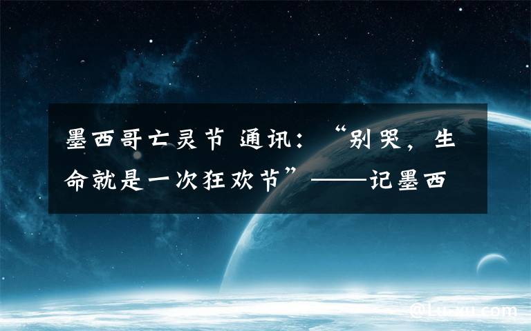 墨西哥亡灵节 通讯:“别哭,生命就是一次狂欢节”——记墨西哥大地震后的亡灵节游行