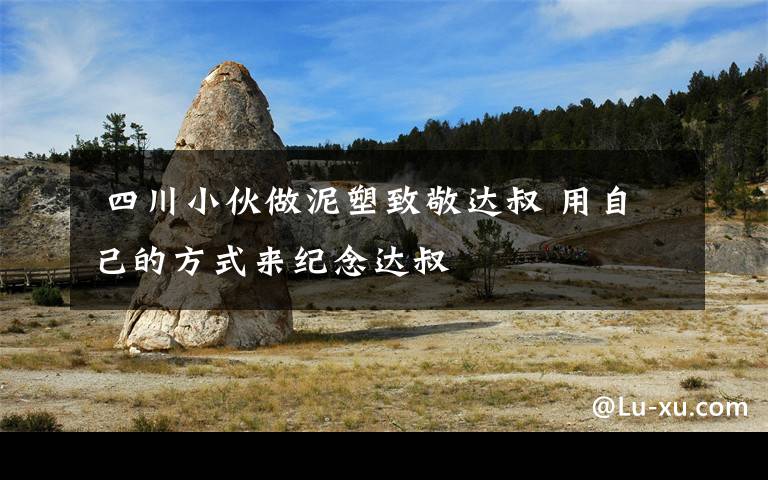 四川小伙做泥塑致敬达叔 用自己的方式来纪念达叔