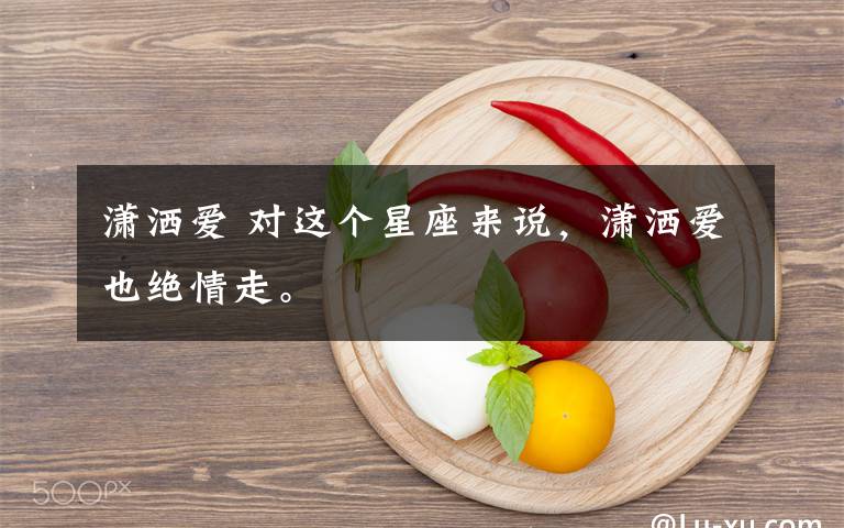 潇洒爱 对这个星座来说,潇洒爱也绝情走。