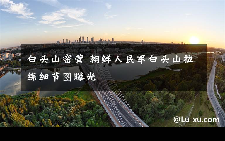 白头山密营 朝鲜人民军白头山拉练细节图曝光