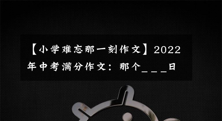 【小学难忘那一刻作文】2022年中考满分作文：那个_ _ _日(范文4篇)