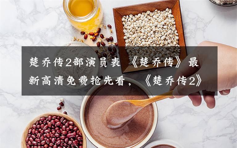 楚乔传2部演员表 《楚乔传》最新高清免费抢先看，《楚乔传2》已换角开拍？