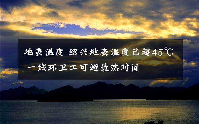 地表温度 绍兴地表温度已超45℃ 一线环卫工可避最热时间