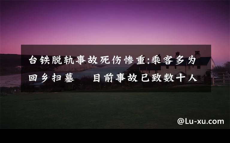 台铁脱轨事故死伤惨重:乘客多为回乡扫墓  目前事故已致数十人死亡 事件的真相是什么?