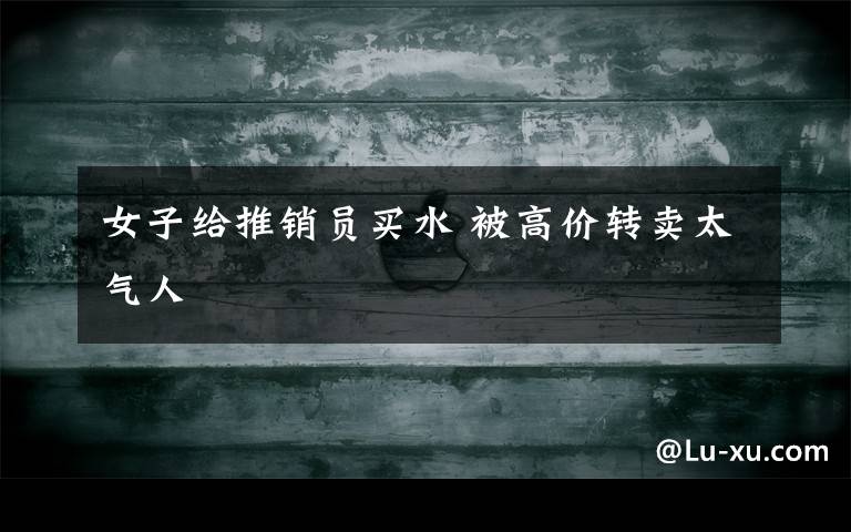 女子给推销员买水 被高价转卖太气人