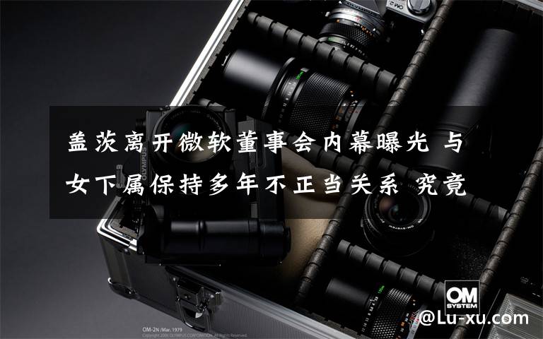 盖茨离开微软董事会内幕曝光 与女下属保持多年不正当关系 究竟是怎么一回事?