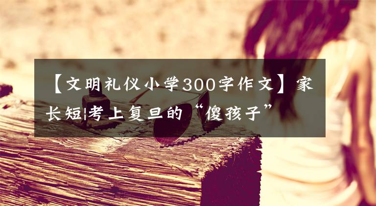 【文明礼仪小学300字作文】家长短|考上复旦的“傻孩子”