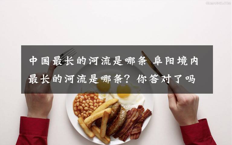 中国最长的河流是哪条 阜阳境内最长的河流是哪条？你答对了吗