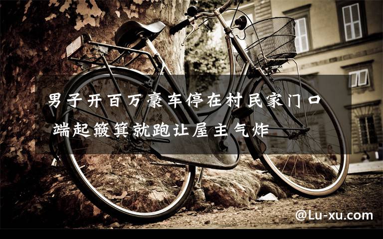 男子开百万豪车停在村民家门口 端起簸箕就跑让屋主气炸