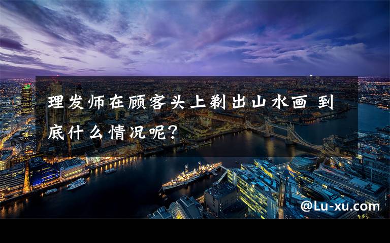 理发师在顾客头上剃出山水画 到底什么情况呢?