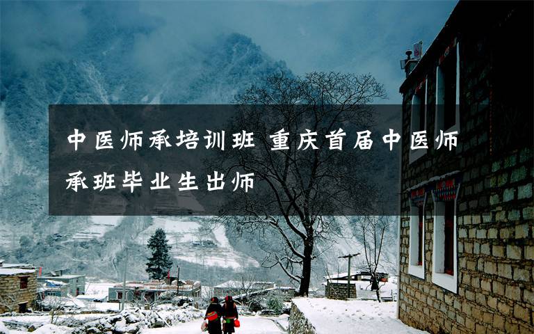 中医师承培训班 重庆首届中医师承班毕业生出师